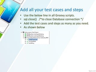 Add all your test cases and steps
• Use the below line in all Groovy scripts.
• sql.close() /*to close Database connection */
• Add the test cases and steps as many as you need.
• As shown below
 