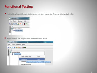 Functional Testing
12
• In the New SoapUI Project dialog enter a project name (i.e. Country_info) and click OK.
• Right click on the project node and select Add WSDL.
 