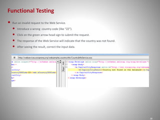 Functional Testing
18
• Run an invalid request to the Web Service.
• Introduce a wrong country code (like “ZZ”).
• Click on the green arrow head sign to submit the request.
• The response of the Web Service will indicate that the country was not found.
• After seeing the result, correct the input data.
 