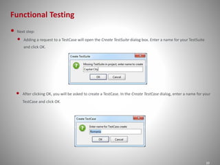 Functional Testing
20
• Next step:
• Adding a request to a TestCase will open the Create TestSuite dialog box. Enter a name for your TestSuite
and click OK.
• After clicking OK, you will be asked to create a TestCase. In the Create TestCase dialog, enter a name for your
TestCase and click OK.
 