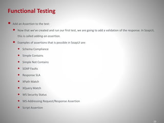 Functional Testing
23
• Add an Assertion to the test:
• Now that we've created and run our first test, we are going to add a validation of the response. In SoapUI,
this is called adding an assertion.
• Examples of assertions that is possible in SoapUI are:
• Schema Compliance
• Simple Contains
• Simple Not Contains
• SOAP Faults
• Response SLA
• XPath Match
• XQuery Match
• WS Security Status
• WS-Addressing Request/Response Assertion
• Script Assertion
 