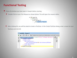 Functional Testing
24
• Close all windows you have open in SoapUI before starting:
• Double Click on your Test Request as shown below. This will open the request editor.
• After clicking OK, you will be asked to create a TestCase. In the Create TestCase dialog, enter a name for your
TestCase and click OK.
 