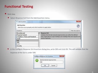 Functional Testing
25
• Next step:
• Select Response SLA from the Add Assertion menu.
• In the Configure Response SLA Assertion dialog box, write 500 and click OK. This will validate that the
response of the SLA is under 500.
 