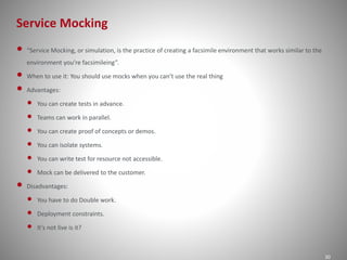 Service Mocking
30
• “Service Mocking, or simulation, is the practice of creating a facsimile environment that works similar to the
environment you’re facsimileing”.
• When to use it: You should use mocks when you can’t use the real thing
• Advantages:
• You can create tests in advance.
• Teams can work in parallel.
• You can create proof of concepts or demos.
• You can isolate systems.
• You can write test for resource not accessible.
• Mock can be delivered to the customer.
• Disadvantages:
• You have to do Double work.
• Deployment constraints.
• It’s not live is it?
 