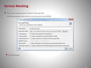Service Mocking
31
• Start a new SoapUI project using the following wsdl:
http://www.webservicex.net/CurrencyConvertor.asmx?WSDL
• Click OK button.
 