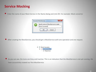Service Mocking
34
• Enter the name of your Mock Service in the Name dialog and click OK. For example: Mock convertor
• After creating the MockService, you should get a MockService with one operation and one request.
• As you can see, the Icons are Grey and inactive. This is an indication that the MockService is not yet running. We
have successfully created our first MockService.
 