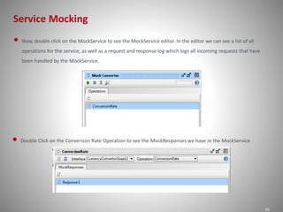 Service Mocking
35
• Now, double click on the MockService to see the MockService editor. In the editor we can see a list of all
operations for the service, as well as a request and response log which logs all incoming requests that have
been handled by the MockService.
• Double Click on the Conversion Rate Operation to see the MockResponses we have in the MockService
 