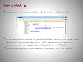 Service Mocking
36
• As you can see we do only have one, Let's edit it, double click on it to open the Response Editor
• The MockResponse editor is very similar to the standard SoapUI Request editor , but instead of requests, we'll
edit responses. The Incoming Request view is still very useful; it shows the last received request to the
operation which is useful for debugging client calls, including attachments and HTTP headers.
• Edit the ConversionRateResult to be something else than the default empty value "?“. For example: 2.5
 