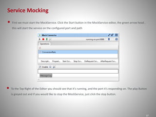 Service Mocking
37
• First we must start the MockService. Click the Start button in the MockService editor, the green arrow head ,
this will start the service on the configured port and path
• To the Top Right of the Editor you should see that it's running, and the port it's responding on. The play Button
is greyed out and if you would like to stop the MockService, just click the stop button.
 