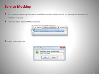 Service Mocking
40
• Let's continue by making the created MockResponse a bit more dynamic by changing the dispatch and
by Groovy scripting.
• First we’ll create a second MockResponse.
• Give it a Groovy Name
 