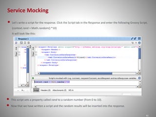 Service Mocking
41
• Let's write a script for the response. Click the Script tab in the Response and enter the following Groovy Script,
(context.rand = Math.random() *10)
It will look like this:
• This script sets a property called rand to a random number (from 0 to 10).
• Now that we have written a script and the random results will be inserted into the response.
 