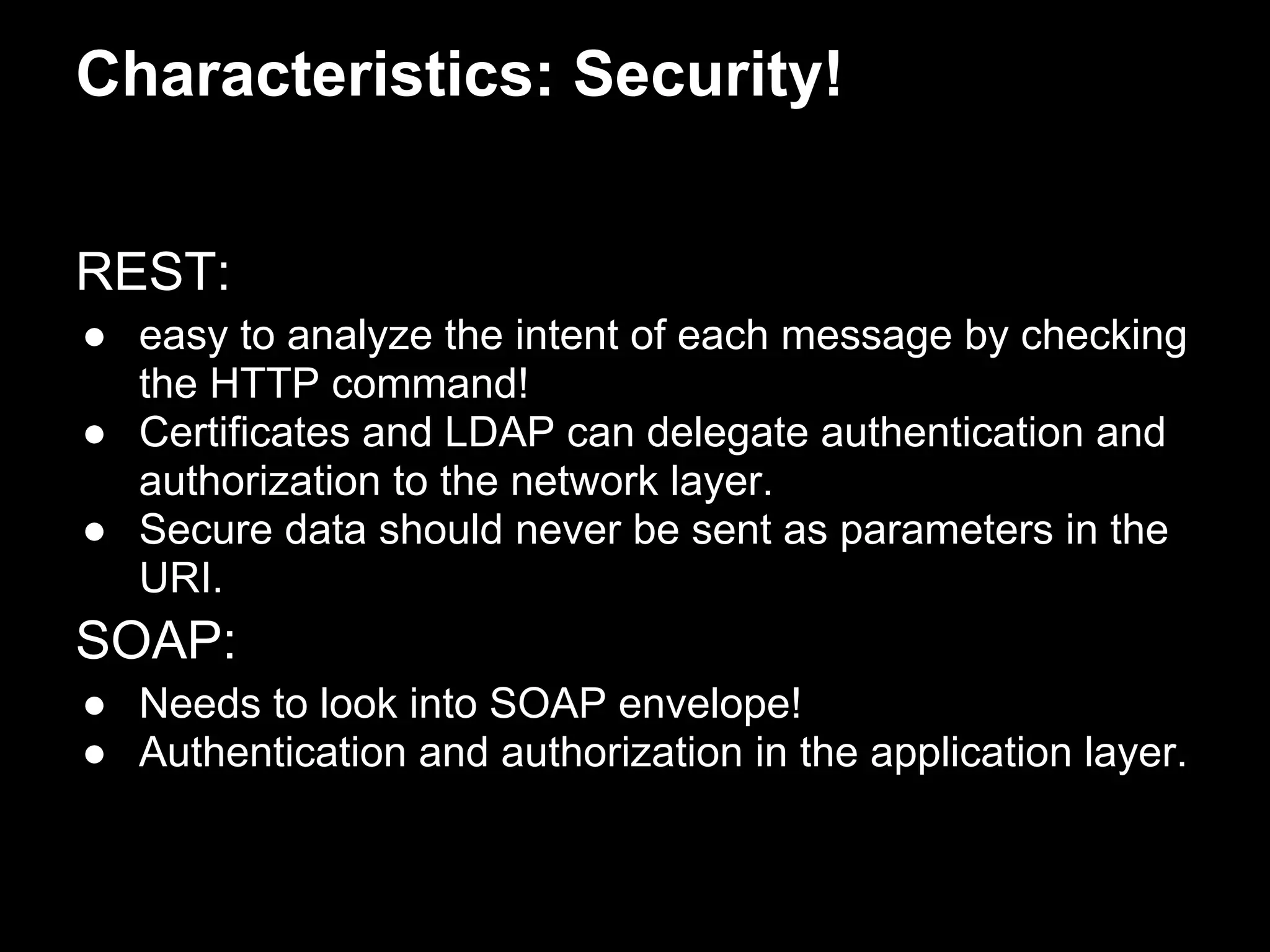 Characteristics: Security!


REST:
● easy to analyze the intent of each message by checking
  the HTTP command!
● Certificates and LDAP can delegate authentication and
  authorization to the network layer.
● Secure data should never be sent as parameters in the
  URI.
SOAP:
● Needs to look into SOAP envelope!
● Authentication and authorization in the application layer.
 