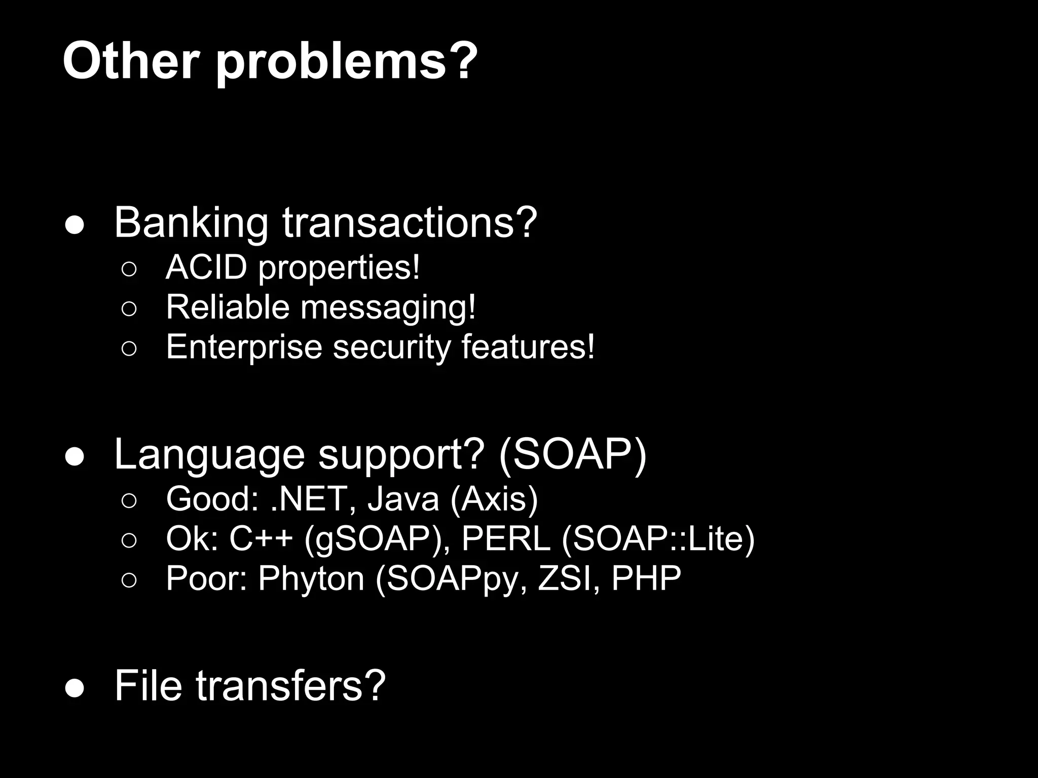 Other problems?


● Banking transactions?
  ○ ACID properties!
  ○ Reliable messaging!
  ○ Enterprise security features!


● Language support? (SOAP)
  ○ Good: .NET, Java (Axis)
  ○ Ok: C++ (gSOAP), PERL (SOAP::Lite)
  ○ Poor: Phyton (SOAPpy, ZSI, PHP


● File transfers?
 