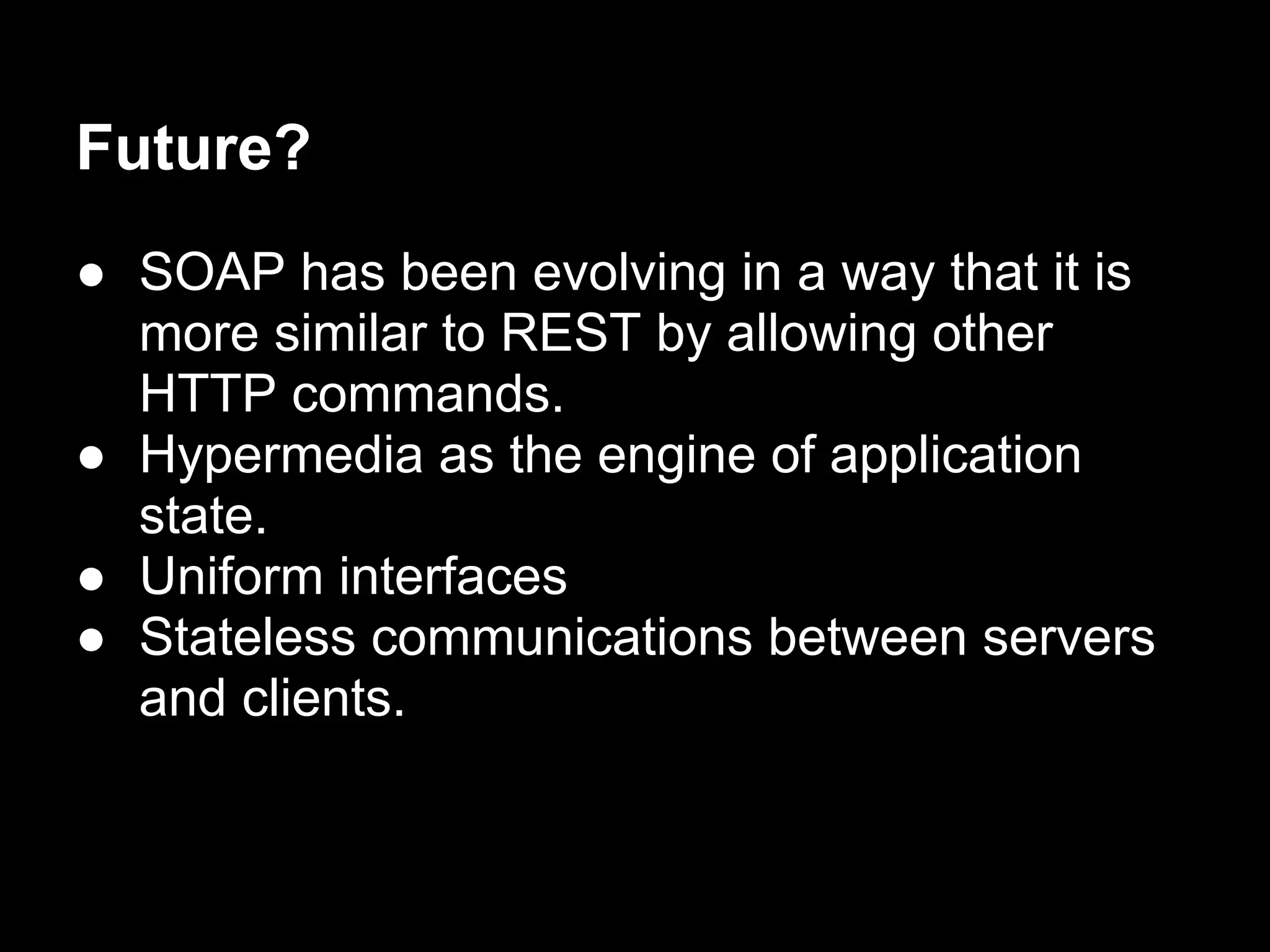 Future?
● SOAP has been evolving in a way that it is
  more similar to REST by allowing other
  HTTP commands.
● Hypermedia as the engine of application
  state.
● Uniform interfaces
● Stateless communications between servers
  and clients.
 