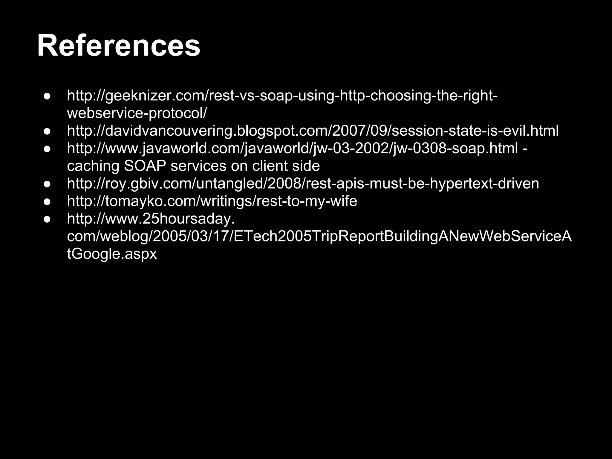 References
●   http://geeknizer.com/rest-vs-soap-using-http-choosing-the-right-
    webservice-protocol/
●   http://davidvancouvering.blogspot.com/2007/09/session-state-is-evil.html
●   http://www.javaworld.com/javaworld/jw-03-2002/jw-0308-soap.html -
    caching SOAP services on client side
●   http://roy.gbiv.com/untangled/2008/rest-apis-must-be-hypertext-driven
●   http://tomayko.com/writings/rest-to-my-wife
●   http://www.25hoursaday.
    com/weblog/2005/03/17/ETech2005TripReportBuildingANewWebServiceA
    tGoogle.aspx
 