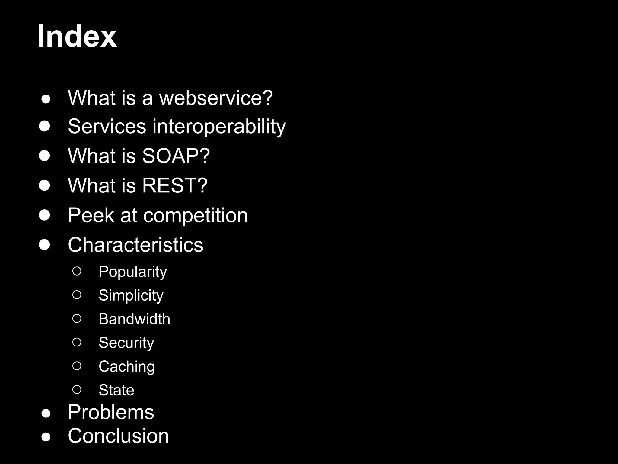 Index
● What is a webservice?
● Services interoperability
● What is SOAP?
● What is REST?
● Peek at competition
● Characteristics
  ○ Popularity
  ○ Simplicity
  ○ Bandwidth
  ○ Security
  ○ Caching
  ○ State
● Problems
● Conclusion
 
