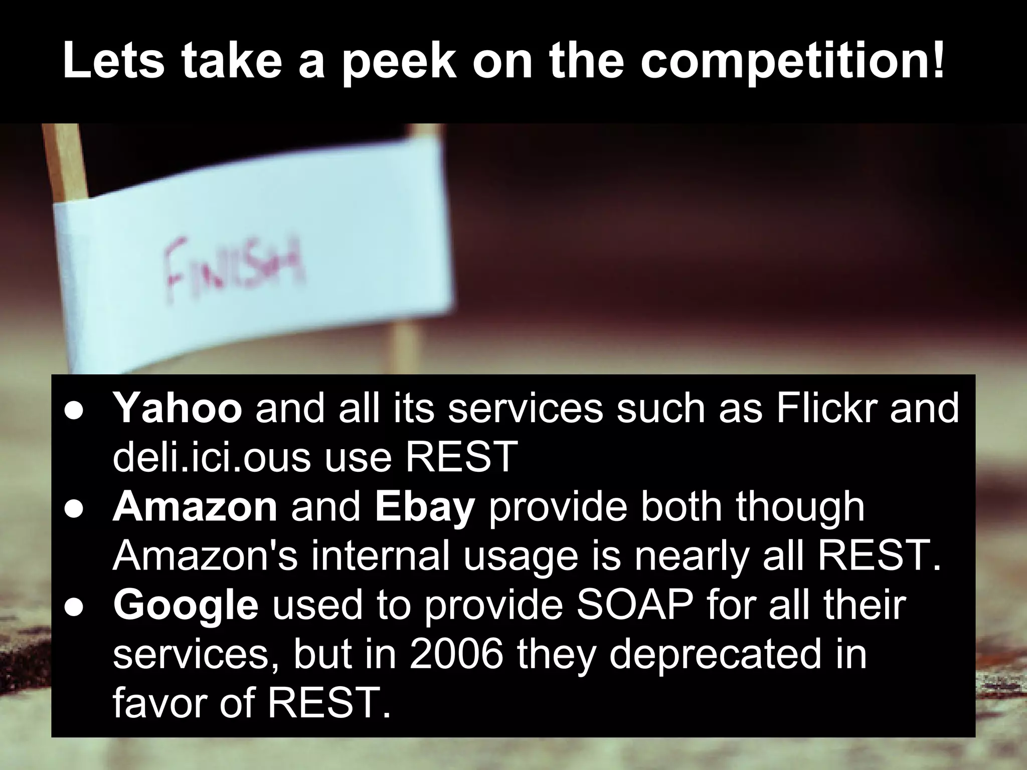 Lets take a peek on the competition!




● Yahoo and all its services such as Flickr and
  deli.ici.ous use REST
● Amazon and Ebay provide both though
  Amazon's internal usage is nearly all REST.
● Google used to provide SOAP for all their
  services, but in 2006 they deprecated in
  favor of REST.
 