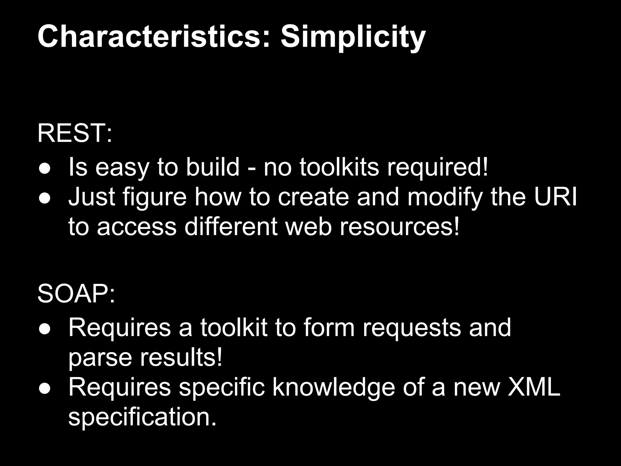 Characteristics: Simplicity


REST:
● Is easy to build - no toolkits required!
● Just figure how to create and modify the URI
  to access different web resources!

SOAP:
● Requires a toolkit to form requests and
  parse results!
● Requires specific knowledge of a new XML
  specification.
 