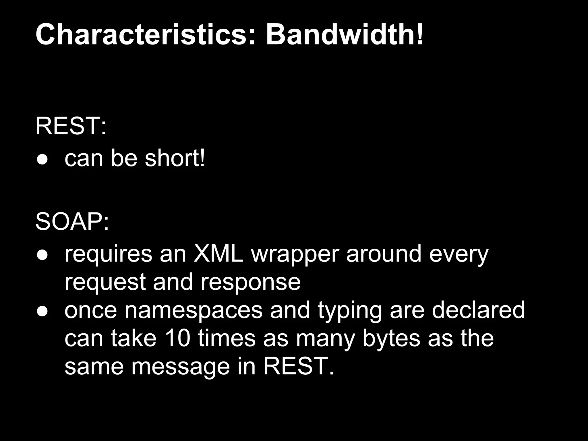 Characteristics: Bandwidth!


REST:
● can be short!

SOAP:
● requires an XML wrapper around every
  request and response
● once namespaces and typing are declared
  can take 10 times as many bytes as the
  same message in REST.
 