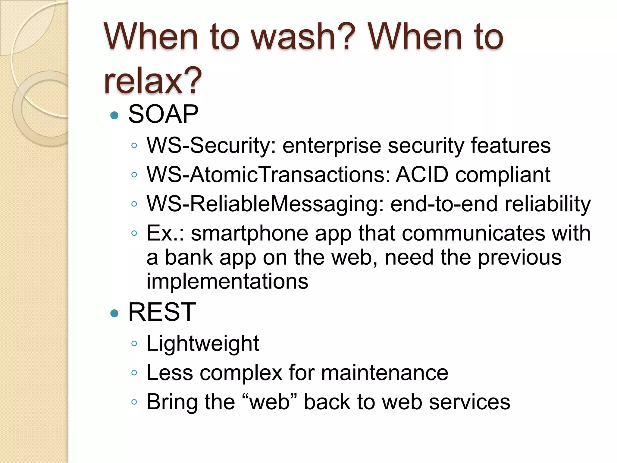 When to wash? When to
relax?
   SOAP
    ◦   WS-Security: enterprise security features
    ◦   WS-AtomicTransactions: ACID compliant
    ◦   WS-ReliableMessaging: end-to-end reliability
    ◦   Ex.: smartphone app that communicates with
        a bank app on the web, need the previous
        implementations
   REST
    ◦ Lightweight
    ◦ Less complex for maintenance
    ◦ Bring the “web” back to web services
 