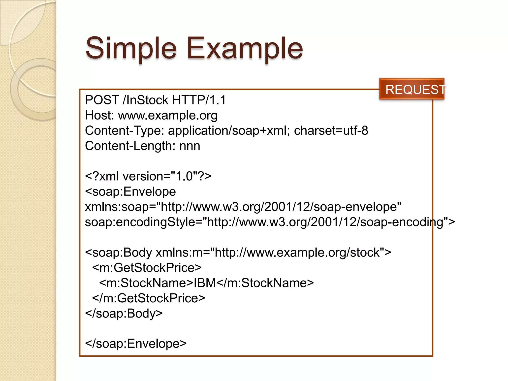 Simple Example
                                                    REQUEST
POST /InStock HTTP/1.1
Host: www.example.org
Content-Type: application/soap+xml; charset=utf-8
Content-Length: nnn

<?xml version="1.0"?>
<soap:Envelope
xmlns:soap="http://www.w3.org/2001/12/soap-envelope"
soap:encodingStyle="http://www.w3.org/2001/12/soap-encoding">

<soap:Body xmlns:m="http://www.example.org/stock">
 <m:GetStockPrice>
  <m:StockName>IBM</m:StockName>
 </m:GetStockPrice>
</soap:Body>

</soap:Envelope>
 