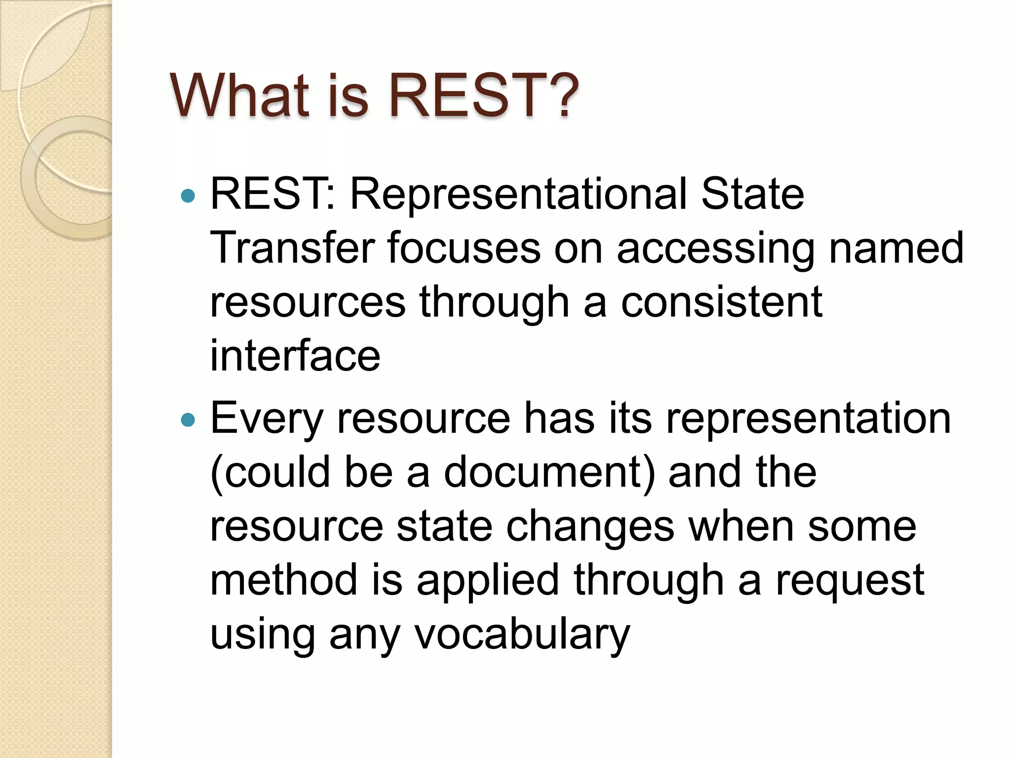 What is REST?
 REST: Representational State
  Transfer focuses on accessing named
  resources through a consistent
  interface
 Every resource has its representation
  (could be a document) and the
  resource state changes when some
  method is applied through a request
  using any vocabulary
 