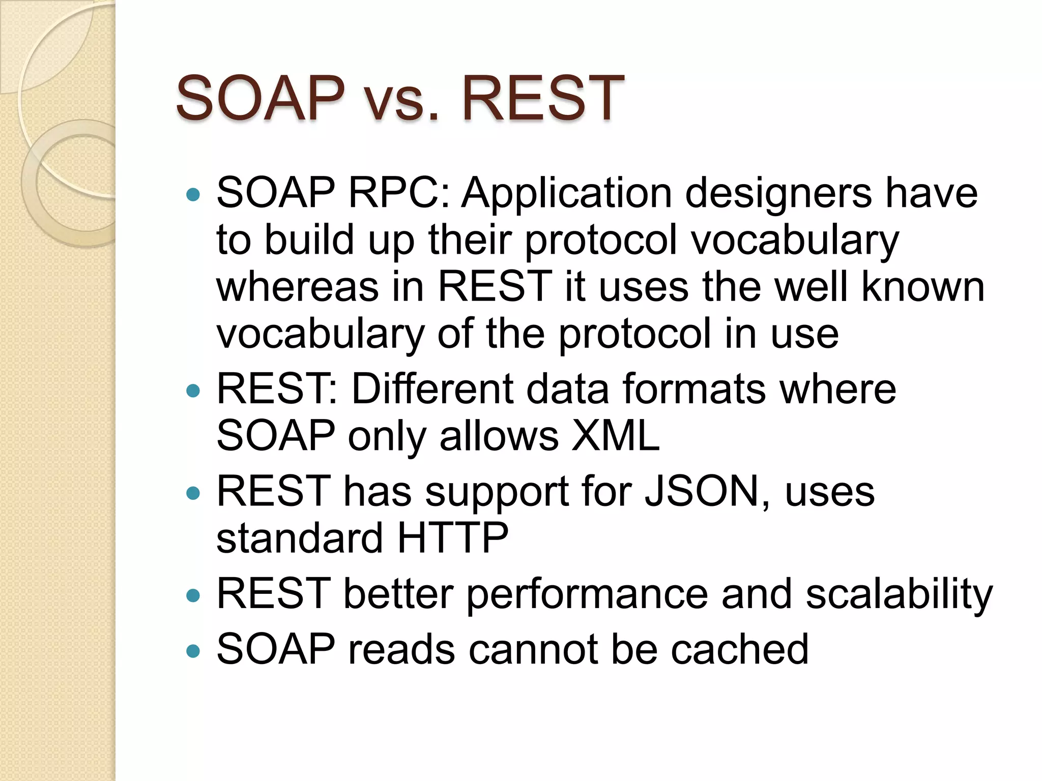 SOAP vs. REST
   SOAP RPC: Application designers have
    to build up their protocol vocabulary
    whereas in REST it uses the well known
    vocabulary of the protocol in use
   REST: Different data formats where
    SOAP only allows XML
   REST has support for JSON, uses
    standard HTTP
   REST better performance and scalability
   SOAP reads cannot be cached
 