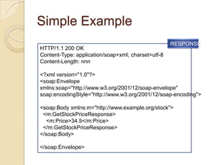 Simple Example
                                                    RESPONSE
HTTP/1.1 200 OK
Content-Type: application/soap+xml; charset=utf-8
Content-Length: nnn

<?xml version="1.0"?>
<soap:Envelope
xmlns:soap="http://www.w3.org/2001/12/soap-envelope"
soap:encodingStyle="http://www.w3.org/2001/12/soap-encoding">

<soap:Body xmlns:m="http://www.example.org/stock">
 <m:GetStockPriceResponse>
  <m:Price>34.5</m:Price>
 </m:GetStockPriceResponse>
</soap:Body>

</soap:Envelope>
 