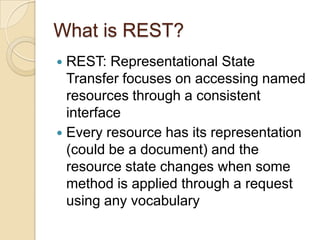 What is REST?
 REST: Representational State
  Transfer focuses on accessing named
  resources through a consistent
  interface
 Every resource has its representation
  (could be a document) and the
  resource state changes when some
  method is applied through a request
  using any vocabulary
 