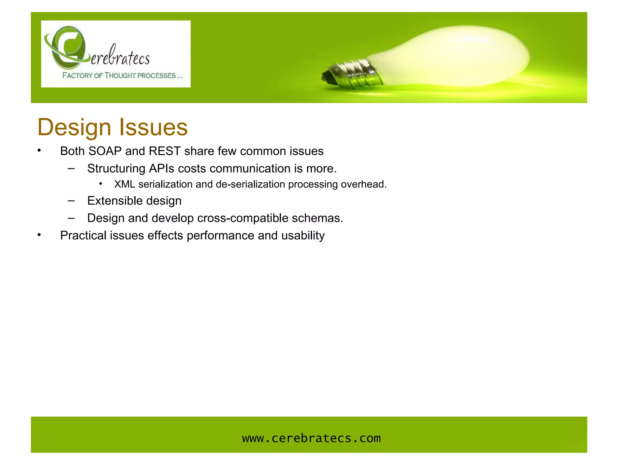 Design Issues Both SOAP and REST share few common issues Structuring APIs costs communication is more.  XML serialization and de-serialization processing overhead. Extensible design Design and develop cross-compatible schemas. Practical issues effects performance and usability www.cerebratecs.com 