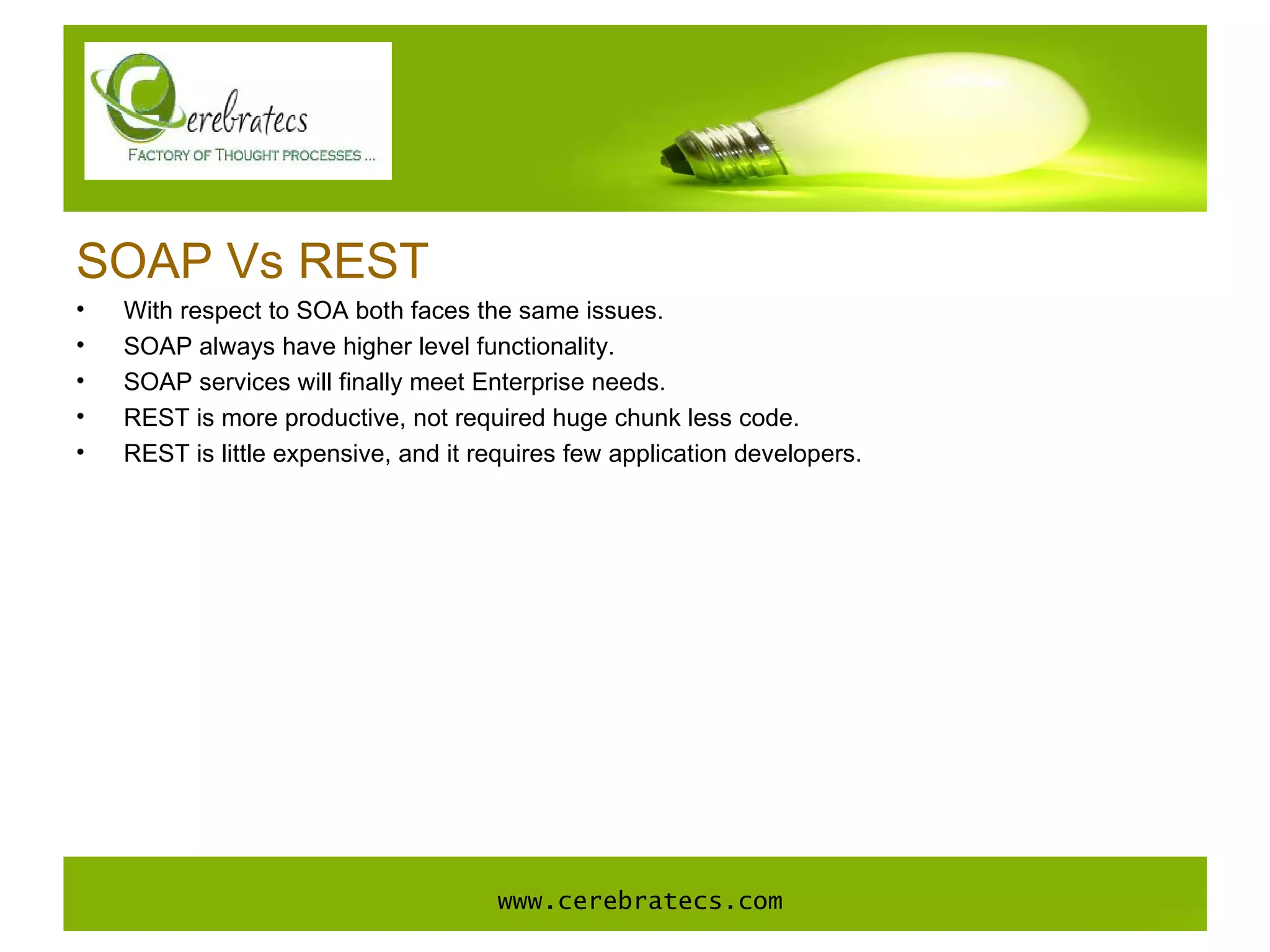 SOAP Vs REST With respect to SOA both faces the same issues. SOAP always have higher level functionality.  SOAP services will finally meet Enterprise needs. REST is more productive, not required huge chunk less code. REST is little expensive, and it requires few application developers. www.cerebratecs.com 