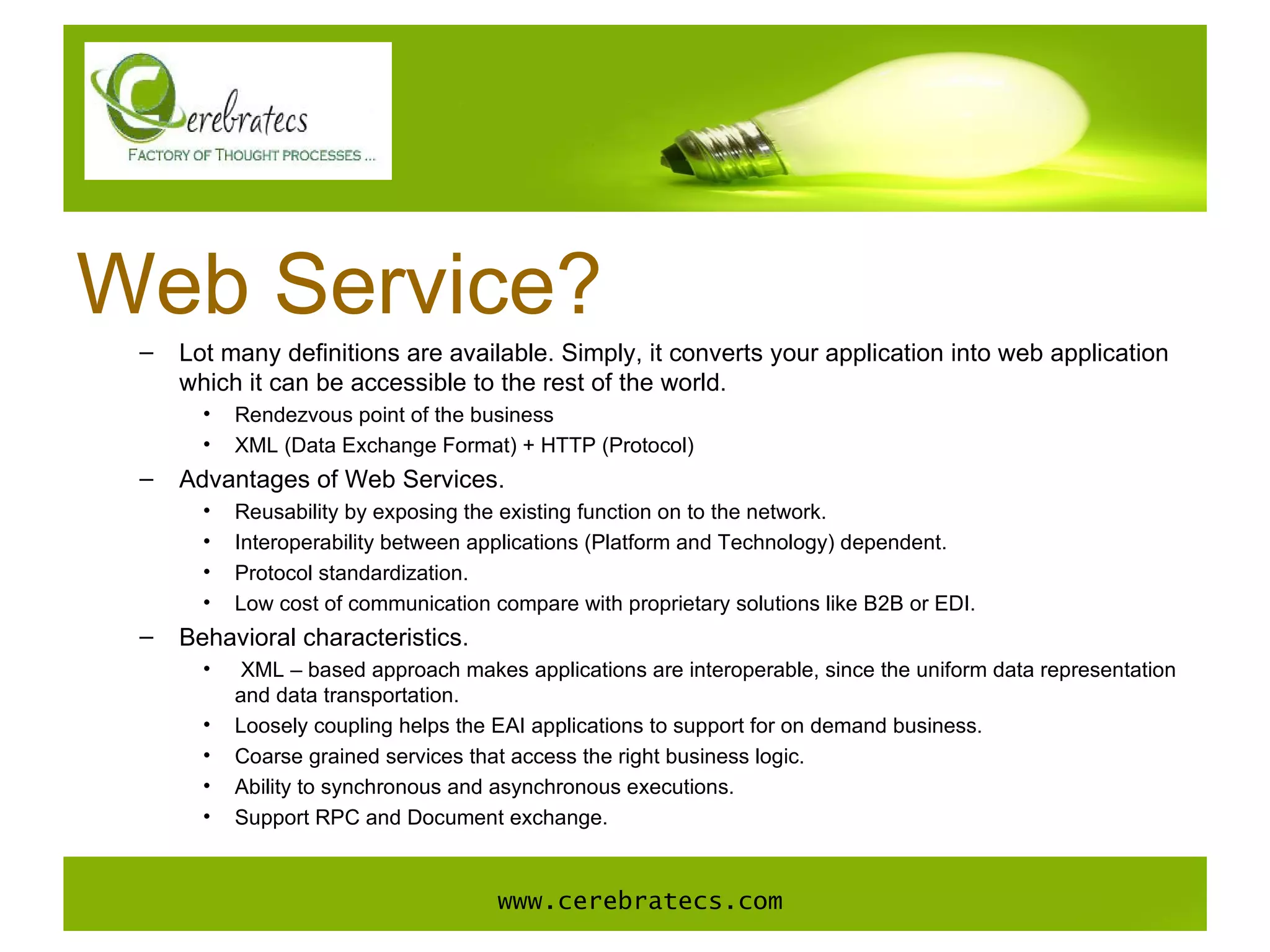 Web Service? Lot many definitions are available. Simply, it converts your application into web application which it can be accessible to the rest of the world.  Rendezvous point of the business XML (Data Exchange Format) + HTTP (Protocol) Advantages of Web Services.  Reusability by exposing the existing function on to the network. Interoperability between applications (Platform and Technology) dependent. Protocol standardization. Low cost of communication compare with proprietary solutions like B2B or EDI. Behavioral characteristics. XML – based approach makes applications are interoperable, since the uniform data representation and data transportation. Loosely coupling helps the EAI applications to support for on demand business. Coarse grained services that access the right business logic. Ability to synchronous and asynchronous executions. Support RPC and Document exchange. www.cerebratecs.com 