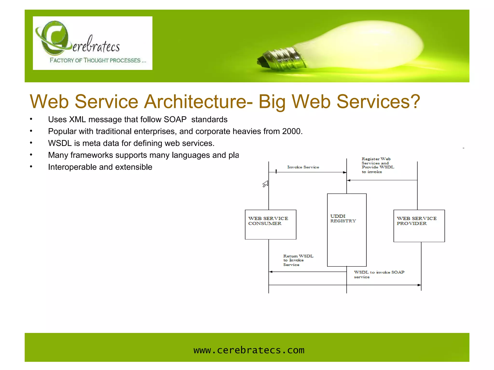 Web Service Architecture- Big Web Services? Uses XML message that follow SOAP  standards Popular with traditional enterprises, and corporate heavies from 2000. WSDL is meta data for defining web services.  Many frameworks supports many languages and platforms. Interoperable and extensible www.cerebratecs.com 