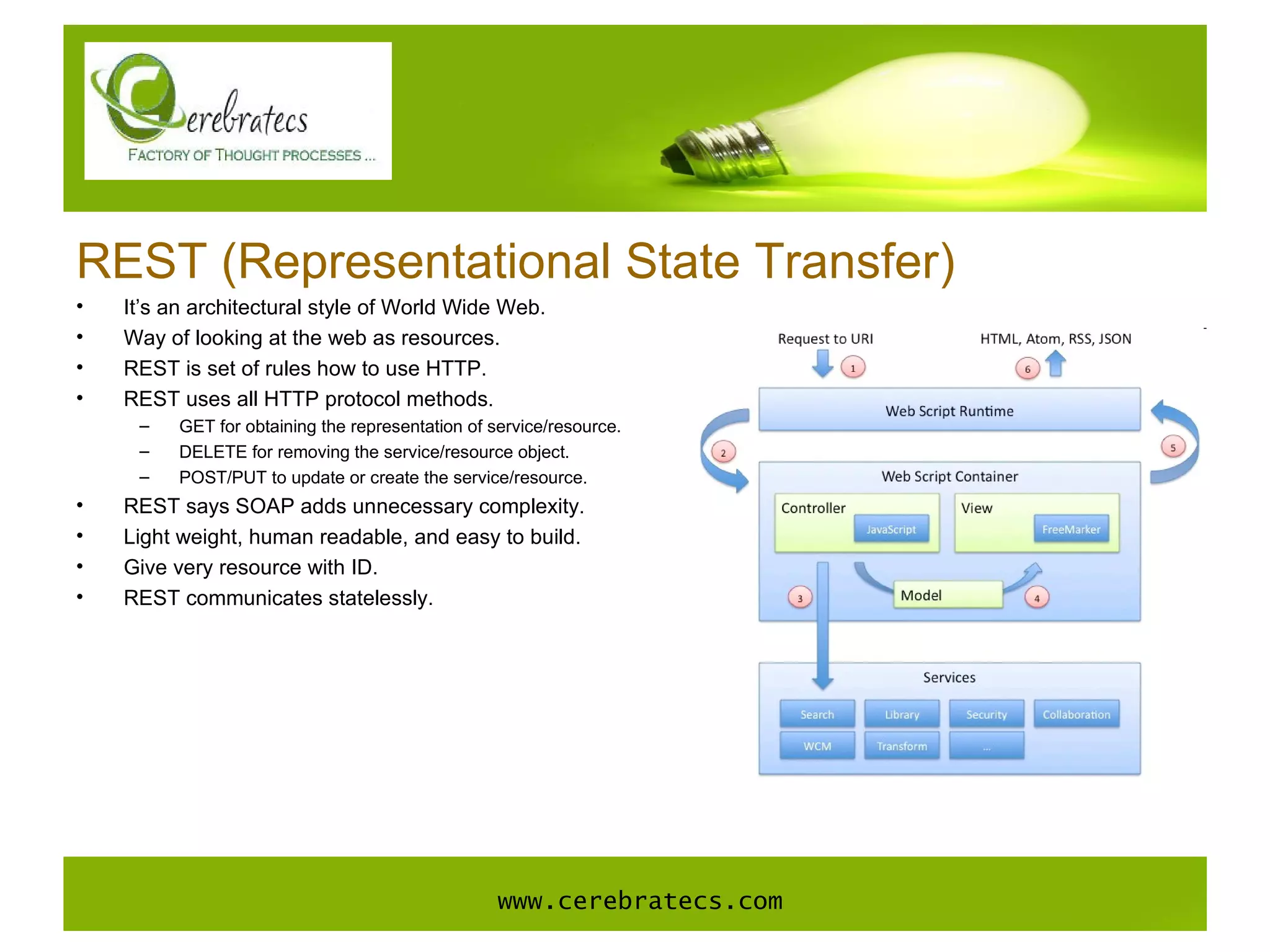 REST (Representational State Transfer) It’s an architectural style of World Wide Web. Way of looking at the web as resources. REST is set of rules how to use HTTP. REST uses all HTTP protocol methods. GET for obtaining the representation of service/resource. DELETE for removing the service/resource object. POST/PUT to update or create the service/resource.  REST says SOAP adds unnecessary complexity. Light weight, human readable, and easy to build. Give very resource with ID. REST communicates statelessly. www.cerebratecs.com 