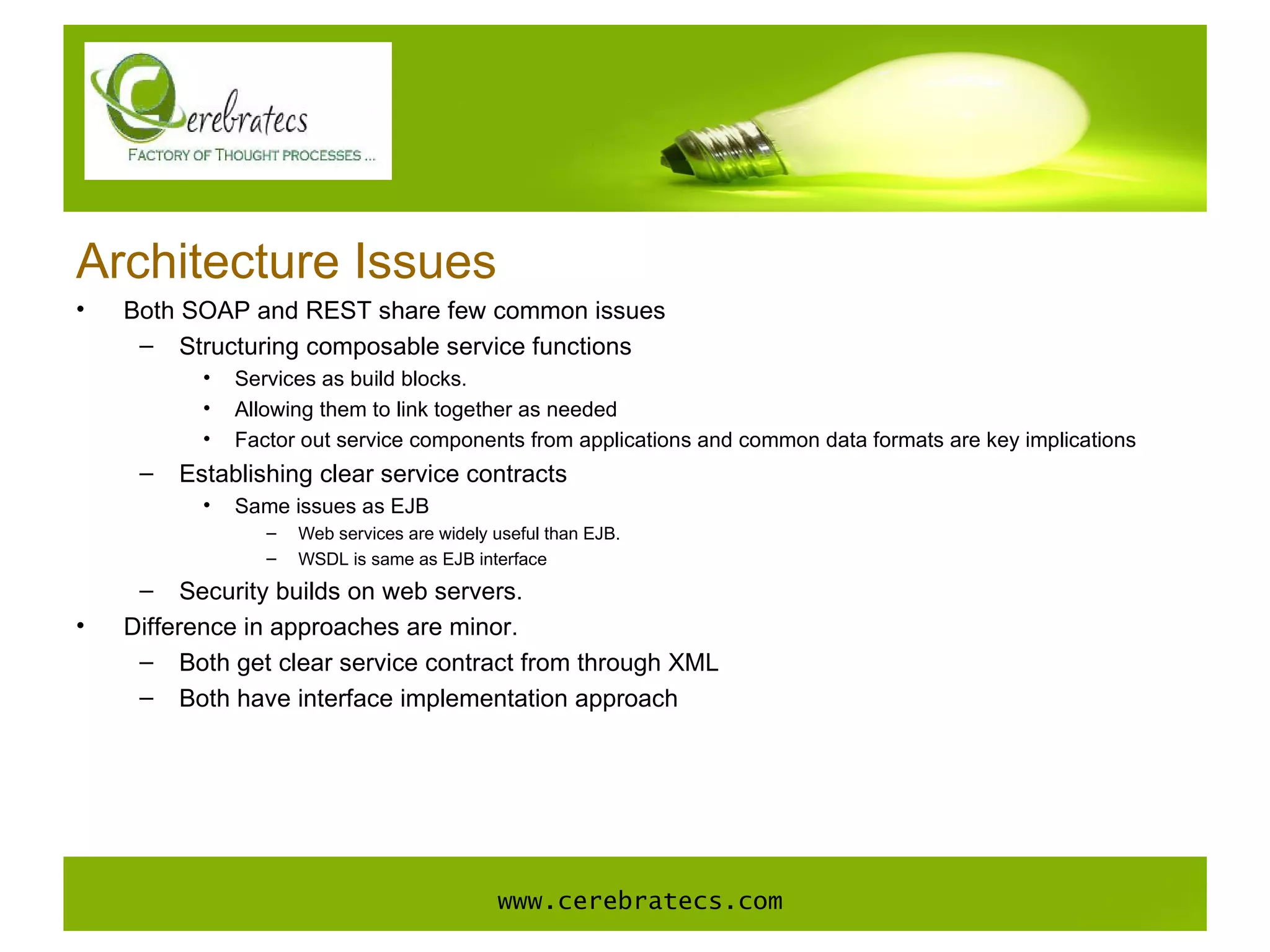 Architecture Issues Both SOAP and REST share few common issues Structuring composable service functions Services as build blocks. Allowing them to link together as needed Factor out service components from applications and common data formats are key implications Establishing clear service contracts Same issues as EJB Web services are widely useful than EJB. WSDL is same as EJB interface Security builds on web servers. Difference in approaches are minor. Both get clear service contract from through XML Both have interface implementation approach www.cerebratecs.com 