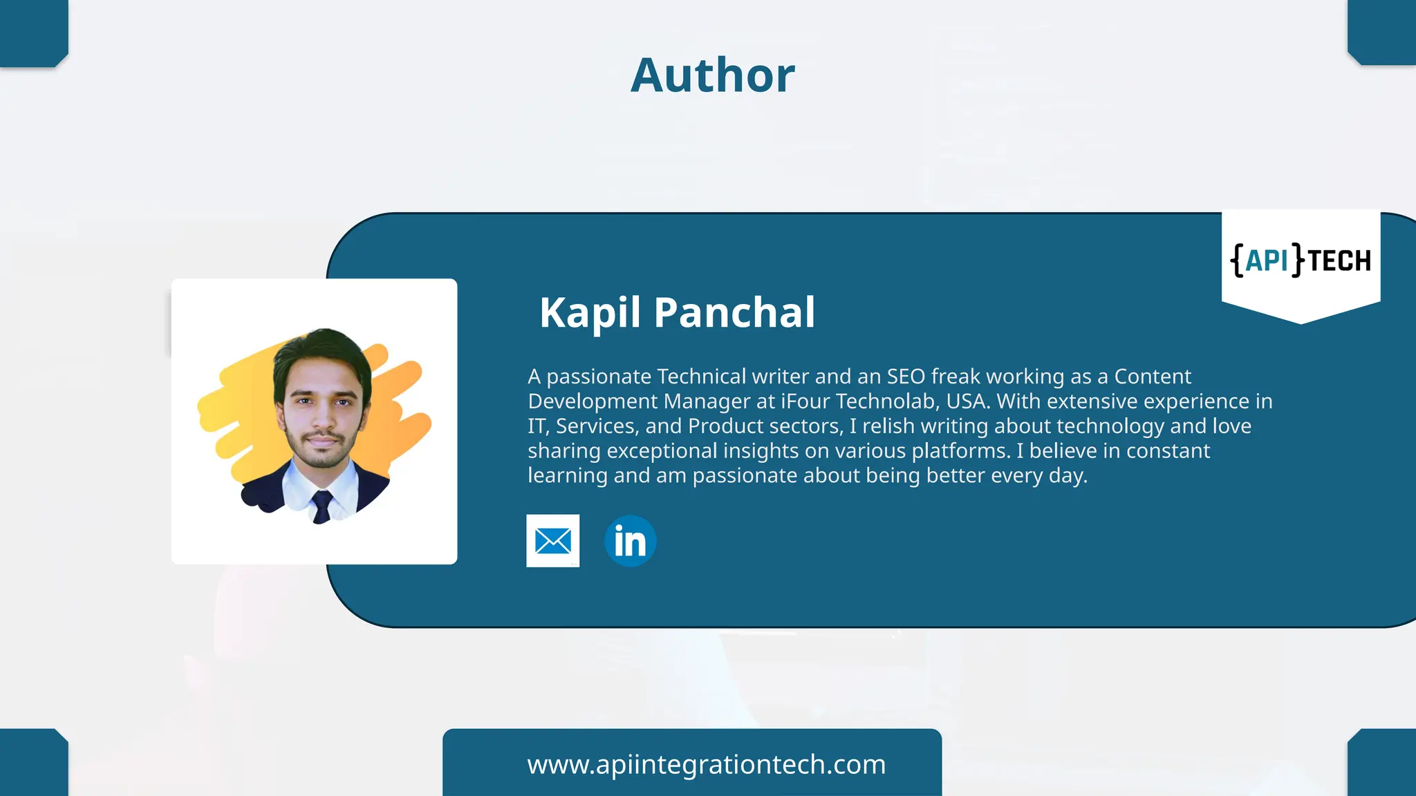 Author
Kapil Panchal
A passionate Technical writer and an SEO freak working as a Content
Development Manager at iFour Technolab, USA. With extensive experience in
IT, Services, and Product sectors, I relish writing about technology and love
sharing exceptional insights on various platforms. I believe in constant
learning and am passionate about being better every day.
www.apiintegrationtech.com
 