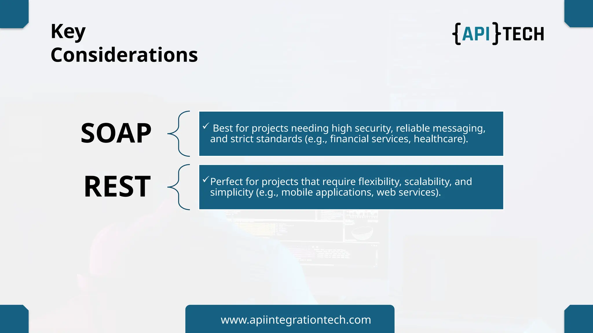 Key
Considerations
SOAP  Best for projects needing high security, reliable messaging,
and strict standards (e.g., financial services, healthcare).
REST Perfect for projects that require flexibility, scalability, and
simplicity (e.g., mobile applications, web services).
www.apiintegrationtech.com
 