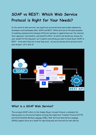 SOAP vs REST: Which Web Service
Protocol is Right for Your Needs?
In the world of web services, two significant protocols have been widely adopted by
developers and businesses alike: SOAP and REST. While both serve the same purpose
of enabling communication between different systems or applications over the internet,
their approach, functionality, and benefits differ. So which one should you choose for
your needs? In this blog post, we'll explore everything you need to know about SOAP vs
REST - from what they are to how they work - so you can decide which protocol suits
your project. Let's dive in!
What is a SOAP Web Service?
The acronym SOAP refers to the Simple Object Access Protocol, a standard for
sharing data in a structured fashion utilizing the Hypertext Transfer Protocol (HTTP)
and the Extensible Markup Language (XML). Web Services Description Language
(WSDL) papers serve as a model for specifying web services and are also used by
 