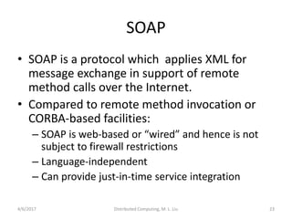 4/6/2017 Distributed Computing, M. L. Liu 23
SOAP
• SOAP is a protocol which applies XML for
message exchange in support of remote
method calls over the Internet.
• Compared to remote method invocation or
CORBA-based facilities:
– SOAP is web-based or “wired” and hence is not
subject to firewall restrictions
– Language-independent
– Can provide just-in-time service integration
 