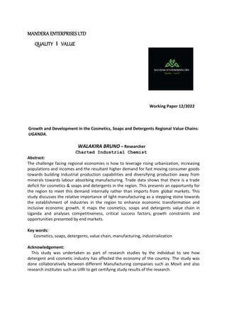 MANDERA ENTERPRISES LTD
QUALITY l VALUE
Working Paper 12/2022
Growth and Development in the Cosmetics, Soaps and Detergents Regional Value Chains:
UGANDA.
WALAKIRA BRUNO – Researcher
Charted Industrial Chemist
Abstract:
The challenge facing regional economies is how to leverage rising urbanization, increasing
populations and incomes and the resultant higher demand for fast moving consumer goods
towards building industrial production capabilities and diversifying production away from
minerals towards labour absorbing manufacturing. Trade data shows that there is a trade
deficit for cosmetics & soaps and detergents in the region. This presents an opportunity for
the region to meet this demand internally rather than imports from global markets. This
study discusses the relative importance of light manufacturing as a stepping stone towards
the establishment of industries in the region to enhance economic transformation and
inclusive economic growth. It maps the cosmetics, soaps and detergents value chain in
Uganda and analyses competitiveness, critical success factors, growth constraints and
opportunities presented by end markets.
Key words:
Cosmetics, soaps, detergents, value chain, manufacturing, industrialization
Acknowledgement:
This study was undertaken as part of research studies by the individual to see how
detergent and cosmetic industry has affected the economy of the country. The study was
done collaboratively between different Manufacturing companies such as Movit and also
research institutes such as UIRI to get certifying study results of the research.
 