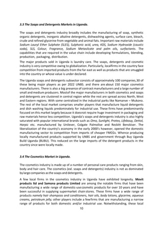 10
3.3 The Soaps and Detergents Markets in Uganda.
The soaps and detergents industry broadly includes the manufacturing of soap, synthetic
organic detergents, inorganic alkaline detergents, dishwashing agents, surface care, bleach,
crude and refined glycerine from vegetable and animal fats. Important raw materials include
Sodium Lauryl Ether Sulphate (SLES), Sulphonic acid, urea, KDS, Sodium Hydroxide (caustic
soda), SLS, Colour, Fragrance, Sodium Metasilcate and palm oils, surfactants. The
capabilities that are required in the value chain include developing formulations, blending,
production, packaging, distribution.
The major products sold in Uganda is laundry care. The soaps, detergents and cosmetic
industry is very competitive owing to globalization. Particularly, localfirms in the country face
competition from imported products from the far east as well as products that are smuggled
into the country or whose value is under declared.
The Uganda soaps and detergents subsector consists of approximately 100 companies,30 of
these being major players as per 2022 UNBS. and there are about 150 major cosmetics
manufacturers. There is also a big presence of contract manufacturers and a large number of
small and medium producers. Mostof the major manufacturers in both cosmetics and soaps
and detergents are clustered in central region while the rest are spread across North, West
and Eastern regions. With some centralized in the industrial parks like Namanve – Mukono.
The rest of the local market comprises smaller players that manufacture liquid detergents
and dish washing liquids predominately for industrial use. These firms have predominantly
focused on this market largely because it doesnot require huge investment in packaging and
raw materials hence less competition. Uganda’s soaps and detergents industry is also highly
saturated with popular international brands such as Omo, Sunlight, Protex, Lifebouy, Dettol,
Harpic etc. manufactured by Unilever, Colgate Palmolive and Reckitt Benckiser. The
liberalization of the country’s economy in the early 2000’s however, opened the domestic
manufacturing sector to competition from imports of cheaper FMCGs. Whence producing
locally manufactured products supported by UNBS and government through Buy Uganda
Build Uganda (BUBU). This reduced on the large imports of the detergent products in the
country since were locally made.
3.4 The Cosmetics Market in Uganda.
The cosmetics industry is made up of a number of personal care products ranging from skin,
body and hair care. The cosmetics (exl. soaps and detergents) industry is not as dominated
by large companies asthe soaps and detergents.
A few local firms in the cosmetics industry in Uganda have exhibited longevity. Movit
products ltd and Samona products Limited are among the notable firms that have been
manufacturing a wide range of domestic-usecosmetic products for over 10 years and have
been successful in supplying supermarket chain stores. These firms have a wide range of
products namely hair shampoos and conditioners, hair oils, body lotions, glycerine, aqueous
creams, petroleum jelly; other players include a fewfirms that are manufacturing a narrow
range of products for both domestic and/or industrial use. Notwithstanding, these local
 