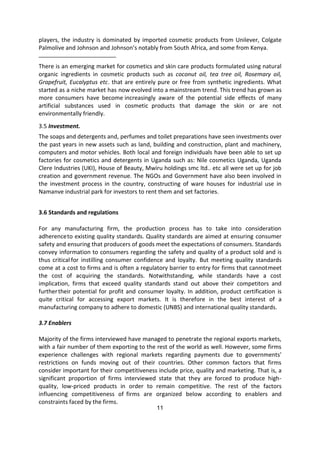 11
players, the industry is dominated by imported cosmetic products from Unilever, Colgate
Palmolive and Johnson and Johnson’s notably from South Africa, and some from Kenya.
There is an emerging market for cosmetics and skin care products formulated using natural
organic ingredients in cosmetic products such as coconut oil, tea tree oil, Rosemary oil,
Grapefruit, Eucalyptus etc. that are entirely pure or free from synthetic ingredients. What
started as a niche market has now evolved into a mainstream trend. This trend has grown as
more consumers have become increasingly aware of the potential side effects of many
artificial substances used in cosmetic products that damage the skin or are not
environmentally friendly.
3.5 Investment.
The soaps and detergents and, perfumes and toilet preparations have seen investments over
the past years in new assets such as land, building and construction, plant and machinery,
computers and motor vehicles. Both local and foreign individuals have been able to set up
factories for cosmetics and detergents in Uganda such as: Nile cosmetics Uganda, Uganda
Clere Industries (UKI), House of Beauty, Mwiru holdings smc ltd.. etc all were set up for job
creation and government revenue. The NGOs and Government have also been involved in
the investment process in the country, constructing of ware houses for industrial use in
Namanve industrial park for investors to rent them and set factories.
3.6 Standards and regulations
For any manufacturing firm, the production process has to take into consideration
adherenceto existing quality standards. Quality standards are aimed at ensuring consumer
safety and ensuring that producers of goods meet the expectations of consumers. Standards
convey information to consumers regarding the safety and quality of a product sold and is
thus critical for instilling consumer confidence and loyalty. But meeting quality standards
come at a cost to firms and is often a regulatory barrier to entry for firms that cannotmeet
the cost of acquiring the standards. Notwithstanding, while standards have a cost
implication, firms that exceed quality standards stand out above their competitors and
furthertheir potential for profit and consumer loyalty. In addition, product certification is
quite critical for accessing export markets. It is therefore in the best interest of a
manufacturing company to adhere to domestic (UNBS) and international quality standards.
3.7 Enablers
Majority of the firms interviewed have managed to penetrate the regional exports markets,
with a fair number of them exporting to the rest of the world as well. However, some firms
experience challenges with regional markets regarding payments due to governments’
restrictions on funds moving out of their countries. Other common factors that firms
consider important for their competitiveness include price, quality and marketing. That is, a
significant proportion of firms interviewed state that they are forced to produce high-
quality, low-priced products in order to remain competitive. The rest of the factors
influencing competitiveness of firms are organized below according to enablers and
constraints faced by the firms.
 