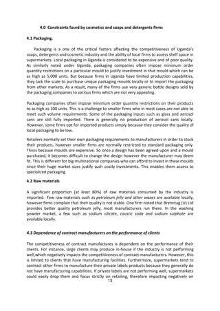 13
4.0 Constraints faced by cosmetics and soaps and detergents firms
4.1 Packaging.
Packaging is a one of the critical factors affecting the competitiveness of Uganda’s
soaps, detergents and cosmetic industry and the ability of local firms to access shelf space in
supermarkets. Local packaging in Uganda is considered to be expensive and of poor quality.
As similarly noted under Uganda, packaging companies often impose minimum order
quantity restrictions on a particular mould to justify investment in that mould which can be
as high as 5,000 units. But because firms in Uganda have limited production capabilities,
they lack the scale to purchase unique packaging moulds locally or to import the packaging
from other markets. As a result, many of the firms use very generic bottle designs sold by
the packaging companies to various firms which are not very appealing.
Packaging companies often impose minimum order quantity restrictions on their products
to as high as 100 units. This is a challenge to smaller firms who in most cases are not able to
meet such volume requirements. Some of the packaging inputs such as glass and aerosol
cans are still fully imported. There is generally no production of aerosol cans locally.
However, some firms opt for imported products simply because they consider the quality of
local packaging to be low.
Retailers normally set their own packaging requirements to manufacturers in order to stock
their products, however smaller firms are normally restricted to standard packaging only.
Thisis because moulds are expensive. So once a design has been agreed upon and a mould
purchased, it becomes difficult to change the design however the manufacturer may deem
fit. This is different for big multinational companies who can afford to invest in these moulds
since their huge market sizes justify such costly investments. This enables them access to
specialized packaging.
4.2 Raw materials
A significant proportion (at least 80%) of raw materials consumed by the industry is
imported. Few raw materials such as petroleum jelly and other waxes are available locally,
however firms complain that their quality is not stable. One firm noted that Brenntag (U) Ltd
provides better quality petroleum jelly, most manufacturers run there. In the washing
powder market, a few such as sodium silicate, caustic soda and sodium sulphate are
available locally.
4.3 Dependence of contract manufacturers on the performance of clients
The competitiveness of contract manufactures is dependent on the performance of their
clients. For instance, large clients may produce in-house if the industry is not performing
well,which negatively impacts the competitiveness of contract manufacturers. However, this
is limited to clients that have manufacturing facilities. Furthermore, supermarkets tend to
contract other firms to manufacture their private labels products because they generally do
not have manufacturing capabilities. If private labels are not performing well, supermarkets
could easily drop them and focus strictly on retailing, therefore impacting negatively on
 