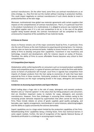 14
contract manufacturers. On the other hand, some firms use contract manufacturers as an
entry strategy. i.e., they first test out the market without investing in production facilities.
This could impact negatively on contract manufacturers if such clients decide to invest in
productionfacilities at the later stage.
Moreover, multinationals have global raw materials agreements with certain suppliers that
impacts on the competitiveness of contract manufacturers. That is, if a particular local firm
is the product manufacturer of a multinational, it is obliged to procure raw materials from
that global supplier even if it is not cost competitive to do so. In the case of the global
supplier being located abroad, the contract manufacturer will be compelled to import
unnecessarily irrespective of the availability of raw materials locally.
4.4 Access to Finance
Access to finance remains one of the major constraints faced by firms. In particular, firms
cite the cost of finance as the main hindrance to acquiring and servicing loans. For instance,
interest rates on loans by commercial banks. Inability to access finance in turn impacts the
ability of firms to develop and grow their capabilities. Investment in new machinery and
technology, research and development, skills for instance require an outlay of finances.
Therefore, the ability of firms to access affordable finance becomes very critical to their
competitiveness.
4.5 Competition from Imports
Globalization while conferring benefits on consumers such as increased product availability,
choice and competitive prices, is a game of winners and losers in which the firms with better
access to factors of production will triumph. Local firms in Uganda face competition from
imports of cheaper products from the East owing to economies of scale that have been
acquired by firms in these countries. Particularly, products of Unilever that posses strong
brand awareness are the major competing brands in the soaps, detergents and cosmetics
industry.
4.6 Barriers to Accessing Supermarkets and Export Markets
Retail trading plays a huge role in the sale of soaps, detergents and cosmetic products.
Retailers acts as “channel captains” in the value chain by linking producers and consumers.
And are therefore important routes to markets for soaps, detergents and cosmetic
manufacturers. However, firms face challenges in accessing these markets owing to the
increasing private demands imposed by supermarkets that often cannot be met by local
firms. These include rebates on prices of goods supplied, good quality packaging, and
barcodes, own- logistic arrangements, merchandisers in some instances, advertising budgets
and the ability to supply consistently the volumes demanded.
Export capabilities are to a large extent limited by the production capabilities of the firms.
Notwithstanding firms’ capabilities being a limiting factor, firms face technical barriers in
some export markets. Further, the lack of recognition of the Uganda National Bureau of
Standards certification is a challenge in accessing export markets.
 