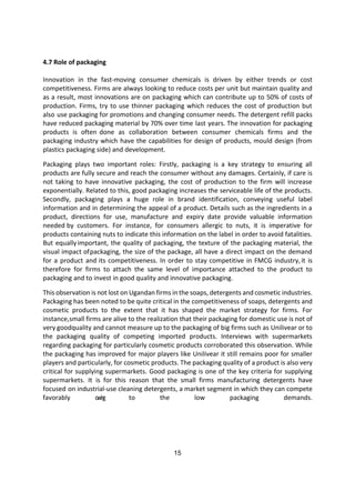 15
4.7 Role of packaging
Innovation in the fast-moving consumer chemicals is driven by either trends or cost
competitiveness. Firms are always looking to reduce costs per unit but maintain quality and
as a result, most innovations are on packaging which can contribute up to 50% of costs of
production. Firms, try to use thinner packaging which reduces the cost of production but
also use packaging for promotions and changing consumer needs. The detergent refill packs
have reduced packaging material by 70% over time last years. The innovation for packaging
products is often done as collaboration between consumer chemicals firms and the
packaging industry which have the capabilities for design of products, mould design (from
plastics packaging side) and development.
Packaging plays two important roles: Firstly, packaging is a key strategy to ensuring all
products are fully secure and reach the consumer without any damages. Certainly, if care is
not taking to have innovative packaging, the cost of production to the firm will increase
exponentially. Related to this, good packaging increases the serviceable life of the products.
Secondly, packaging plays a huge role in brand identification, conveying useful label
information and in determining the appeal of a product. Details such as the ingredients in a
product, directions for use, manufacture and expiry date provide valuable information
needed by customers. For instance, for consumers allergic to nuts, it is imperative for
products containing nuts to indicate this information on the label in order to avoid fatalities.
But equallyimportant, the quality of packaging, the texture of the packaging material, the
visual impact ofpackaging, the size of the package, all have a direct impact on the demand
for a product and its competitiveness. In order to stay competitive in FMCG industry,it is
therefore for firms to attach the same level of importance attached to the product to
packaging and to invest in good quality and innovative packaging.
This observation is not lost on Ugandan firms in the soaps, detergents and cosmetic industries.
Packaging has been noted to be quite critical in the competitiveness of soaps, detergents and
cosmetic products to the extent that it has shaped the market strategy for firms. For
instance,small firms are alive to the realization that their packaging for domestic use is not of
very goodquality and cannot measure up to the packaging of big firms such as Unilivear or to
the packaging quality of competing imported products. Interviews with supermarkets
regarding packaging for particularly cosmetic products corroborated this observation. While
the packaging has improved for major players like Unilivear it still remains poor for smaller
players and particularly, for cosmetic products. The packaging quality of a product is also very
critical for supplying supermarkets. Good packaging is one of the key criteria for supplying
supermarkets. It is for this reason that the small firms manufacturing detergents have
focused on industrial-use cleaning detergents, a market segment in which they can compete
favorably o
w
i
n
g to the low packaging demands.
 