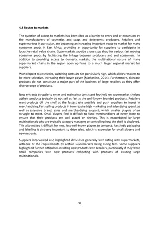 16
4.8 Routes to markets
The question of access to markets has been cited as a barrier to entry and or expansion by
the manufacturers of cosmetics and soaps and detergents producers. Retailers and
supermarkets in particular, are becoming an increasing important route to market for many
consumer goods in East Africa, providing an opportunity for suppliers to participate in
lucrative retail value chains. Supermarkets provide a one stop shop for various fast moving
consumer goods by facilitating the linkage between producers and end consumers. In
addition to providing access to domestic markets, the multinational nature of many
supermarket chains in the region open up firms to a much larger regional market for
suppliers.
With respect to cosmetics, switching costs are not particularly high, which allows retailers to
be more selective, increasing their buyer power (Marketline, 2014). Furthermore, skincare
products do not constitute a major part of the business of large retailers as they offer
diverserange of products.
New entrants struggle to enter and maintain a consistent foothold on supermarket shelves
astheir products typically do not sell as fast as the well-known branded products. Retailers
want products off the shelf at the fastest rate possible and push suppliers to invest in
merchandising.Fast-selling products in turn require high marketing and advertising spend, as
well as extensive brand, sales and merchandising support, which smaller players often
struggle to meet. Small players find it difficult to fund merchandisers at every store to
ensure that their products are well placed on shelves. This is exacerbated by large
multinationals who are typically category managers or controlling how the shelf is displayed.
This also makes it difficult for new, less well-known players to compete. Aesthetic packaging
and labelling is alsovery important to drive sales, which is expensive for small players and
new entrants.
Suppliers interviewed also highlighted difficulties generally with listing with supermarkets,
with one of the requirements by certain supermarkets being listing fees. Some suppliers
highlighted further difficulties in listing new products with retailers, particularly if they were
small companies with new products competing with products of existing large
multinationals.
 