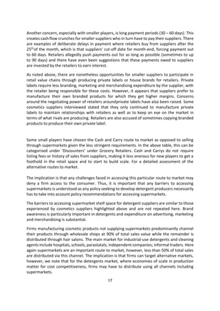17
Another concern, especially with smaller players, is long payment periods (30 – 60 days). This
creates cash flow crunches for smaller suppliers who in turn have to pay their suppliers. There
are examples of deliberate delays in payment where retailers buy from suppliers after the
25thof the month, which is that suppliers’ cut-off date for month-end, forcing payment out
to 60 days. Retailers allegedly push payments out for as long as possible (sometimes to up
to 90 days) and there have even been suggestions that these payments owed to suppliers
are invested by the retailers to earn interest.
As noted above, there are nonetheless opportunities for smaller suppliers to participate in
retail value chains through producing private labels or house brands for retailers. Private
labels require less branding, marketing and merchandising expenditure by the supplier, with
the retailer being responsible for these costs. However, it appears that suppliers prefer to
manufacture their own branded products for which they get higher margins. Concerns
around the negotiating power of retailers aroundprivate labels have also been raised. Some
cosmetics suppliers interviewed stated that they only continued to manufacture private
labels to maintain relationships with retailers as well as to keep an eye on the market in
terms of what rivals are producing. Retailers are also accused of sometimes copying branded
products to produce their own private label.
Some small players have chosen the Cash and Carry route to market as opposed to selling
through supermarkets given the less stringent requirements. In the above table, this can be
categorised under ‘Discounters’ under Grocery Retailers. Cash and Carrys do not require
listing fees or history of sales from suppliers, making it less onerous for new players to get a
foothold in the retail space and to start to build scale. For a detailed assessment of the
alternative routes to market.
The implication is that any challenges faced in accessing this particular route to market may
deny a firm access to the consumer. Thus, it is important that any barriers to accessing
supermarkets is understood as any policy seeking to develop detergent producers necessarily
has to take into account policy recommendations for accessing supermarkets.
The barriers to accessing supermarket shelf space for detergent suppliers are similar to those
experienced by cosmetics suppliers highlighted above and are not repeated here. Brand
awareness is particularly important in detergents and expenditure on advertising, marketing
and merchandising is substantial.
Firms manufacturing cosmetic products not supplying supermarkets predominantly channel
their products through wholesale shops at 90% of total sales value while the remainder is
distributed through hair salons. The main market for industrial-use detergents and cleaning
agents include hospitals, schools, parastatals; independent companies; informal traders. Here
again supermarkets are an important route to market, however, less than 50% of total sales
are distributed via this channel. The implication is that firms can target alternative markets,
however, we note that for the detergents market, where economies of scale in production
matter for cost competitiveness, firms may have to distribute using all channels including
supermarkets.
 