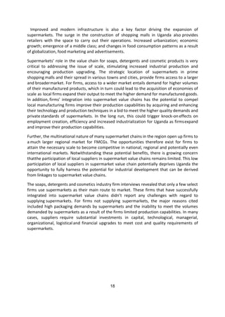 18
Improved and modern infrastructure is also a key factor driving the expansion of
supermarkets. The surge in the construction of shopping malls in Uganda also provides
retailers with the space to carry out their operations. Increased urbanization; economic
growth; emergence of a middle class; and changes in food consumption patterns as a result
of globalization, food marketing and advertisements.
Supermarkets’ role in the value chain for soaps, detergents and cosmetic products is very
critical to addressing the issue of scale, stimulating increased industrial production and
encouraging production upgrading. The strategic location of supermarkets in prime
shopping malls and their spread in various towns and cities, provide firms access to a larger
and broadermarket. For firms, access to a wider market entails demand for higher volumes
of their manufactured products, which in turn could lead to the acquisition of economies of
scale as local firms expand their output to meet the higher demand for manufactured goods.
In addition, firms’ integration into supermarket value chains has the potential to compel
local manufacturing firms improve their production capabilities by acquiring and enhancing
their technology and production techniques in a bid to meet the higher quality demands and
private standards of supermarkets. In the long run, this could trigger knock-on effects on
employment creation, efficiency and increased industrialization for Uganda as firmsexpand
and improve their production capabilities.
Further, the multinational nature of many supermarket chains in the region open up firms to
a much larger regional market for FMCGs. The opportunities therefore exist for firms to
attain the necessary scale to become competitive in national, regional and potentially even
international markets. Notwithstanding these potential benefits, there is growing concern
thatthe participation of local suppliers in supermarket value chains remains limited. This low
participation of local suppliers in supermarket value chain potentially deprives Uganda the
opportunity to fully harness the potential for industrial development that can be derived
from linkages to supermarket value chains.
The soaps, detergents and cosmetics industry firm interviews revealed that only a few select
firms use supermarkets as their main route to market. These firms that have successfully
integrated into supermarket value chains didn’t report any challenges with regard to
supplying supermarkets. For firms not supplying supermarkets, the major reasons cited
included high packaging demands by supermarkets and the inability to meet the volumes
demanded by supermarkets as a result of the firms limited production capabilities. In many
cases, suppliers require substantial investments in capital, technological, managerial,
organizational, logistical and financial upgrades to meet cost and quality requirements of
supermarkets.
 