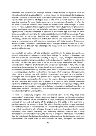 19
Some firms face structural and strategic barriers to entry fully to the Ugandan local and
international market. Structural barriers to entry include the costs associated with acquiring
necessary domestic standards which pose regulatory barriers. Strategic barriers relate to
supermarkets’ procurement strategies such as the level at which decisions are made
regarding suppliers. For most foreign supermarkets, the selection of suppliers is often the
discretion of the store head office which does not leave room for store managers in various
towns for instance, to select local suppliers within their vicinity. Supermarkets’ procurement
criteria also impose constraints particularly for micro and small businesses. The increasingly
higher private standards demanded in addition to mandatory legal standards are often
times,barriers to entry owing to the costs associated with meeting these standards. Private
demands such as bar-coding, labelling and packaging requirements, merchandising,
advertising, rebates and nation-wide distribution all have cost implications for local firms
trying to enter andcompete with incumbent suppliers or with global suppliers. The payment
period for goods supplied to supermarkets which averages between 30-60 days is also a
constraint due to the cash flow challenges the long period poses for small financially
constrained businesses.
Supermarkets’ perceptions of local production capabilities in the soaps, detergents and
cosmetic value chain corroborate some of these findings. On the basis of interviews held
with two dominant supermarkets operating in Uganda, soaps, detergents and cosmetic
products are predominately imported due to limited production capabilities in Uganda. On
this basis, the reported proportion of locally sourced soaps, detergents and cosmetics
products versus imported products for Game Stores were estimated at 40%, 40% and 5%
respectively. In comparison, the proportion of cosmetic products is very low owing to the
lack of brand awareness of locally produced goods which is very critical to the successfulsale
of cosmetic products. While a few local firms have successfully integrated into supermarket
value chains, a number are still excluded. Supermarkets reportedly face a number of
challenges with local suppliers that prohibit local suppliers’ integration into supermarket
value chains. Local suppliers often fail to meet the volumes demanded by supermarkets and
are not consistent with supply. This is largely as a result of firms limited production
capabilities and the lack of logistical support. Firms further lack goodquality packaging which
renders most of their products unattractive. Related to this is the inability of some firms to
meet UNBS standards. Local products are also reportedly relatively more expensive than
imports rendering them uncompetitive.
For firms to successfully integrate into supermarket value chains, they need meet
supermarkets’ procurement criteria. Above and beyond meeting the Ugandan standards,
supermarkets’ criterion for the procurement of soaps, detergents and cosmetic products is
premised on the cost and quality of the product and the ability of the local firm to
consistentlysupply the volumes ordered. The ability of the firm to offer a rebate on the unit
price of their products is also very critical for a few select supermarkets. Brand awareness is
very critical indriving the sales of soaps, detergents and cosmetic products. In this regard,
earmarking funds towards marketing and advertising becomes essential and is often
demanded by supermarkets However, the majority of companies interviewed revealed that
they did not allocate funds towards marketing and advertising due to financial constraints
Supermarkets also expect firms to have barcodes for soaps, detergents and cosmetic
 