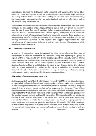 20
products and to meet the distribution costs associated with supplying the stores. Other
additional criteria although not binding, include having merchandisers who play a critical role
in ensuring that the shelves arewell stocked and to push for orders when stocks are running
low. Supermarkets also expect product packaging to clearly indicate key information such as
the manufacturing and expiry date.
Supermarkets are increasingly becoming vertically integrated by extending their operations
toinclude the manufacture and packaging of house brands that have grown exponentially
over the past 5 years. This growth has been fuelled by customer loyalty, brand awareness
and trust. Products include disinfectants, cleaning agents, toilet paper, tooth pastes and
other private brands of manufactured foods and household products. These products are
predominately manufactured in Uganda owing to the relatively lower cost of production and
existing production capabilities in the country. This suggests opportunities for local
manufacturing of supermarkets in-house brands through Contract Manufacturers which
remains relatively unexploited.
4.9 Accessing export markets
A total of 10 respondents were interviewed, including 4 manufacturing firms and 6
stakeholders, in order to understand the challenges facing firms operating in Uganda to
export. Of the 10 respondents, only 2 firms directly export their products, whereas 2 firms
indirectly export. Of notable interest is 1 manufacturing firm that exports directly to most of
African countries, while some of the firms export to Angola, Botswana, Kenya, Lesotho,
Namibia, Swaziland, Nigeria and Zimbabwe to name a few. Reasons behind the subdued
ability to export particularly for SMEs identified by key stakeholders and manufacturing
firms interviewed include lack of information on export markets, certification, testing,
exchange rate, scale economies and foreign government restrictions.
4.91 Lack of information on exports markets
An interview with 1 out of the 10 interviewees, revealed that SMEs in the cosmetics sector
of Uganda lack sufficient information on exports markets. Different export markets are likely
to have varying consumer needs and requirements, thus it is important to conduct adequate
research into a chosen export market before exporting. For instance, West African
consumersgenerally have coarser hair than East African consumers and hence hair relaxers
prepared for the West African markets should be stronger than hair relaxers prepared for
the southern African markets and East African market. There are also different trends and
cultures across countries that need to be taken into consideration when formulating
products for different markets. For instance, it seems as though a larger proportion of
country’s women in urban areas generally wear lipstick. Additionally, SMEs lack knowledge
on the different approaches to business across countries which makes it difficult to export.
For example, directmarketing may be the preferred and most effective method of selling a
product in a developing country.
 